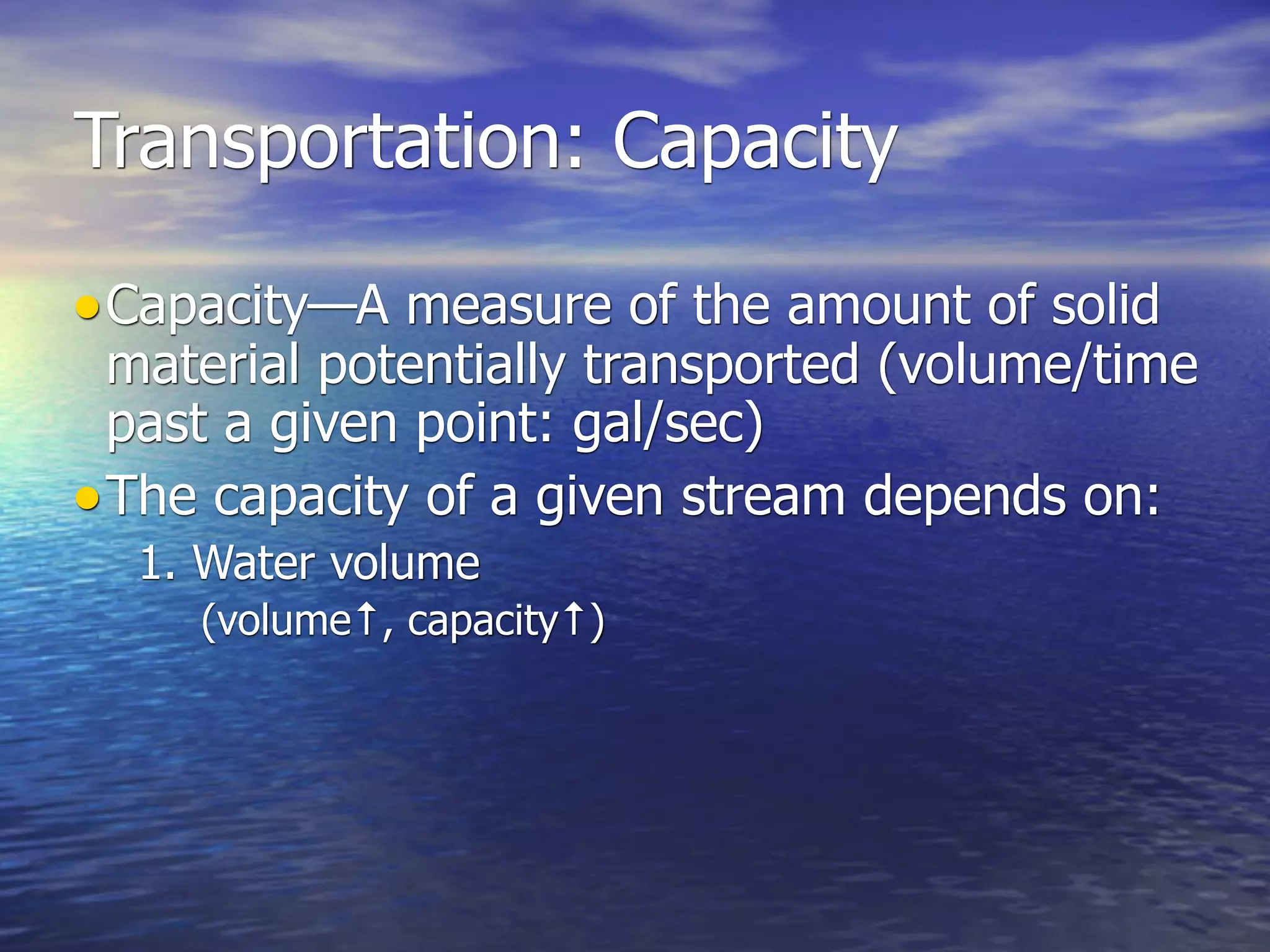 Transportation: Capacity

• Capacity—A measure of the amount of solid
  material potentially transported (volume/time
  past a given point: gal/sec)
• The capacity of a given stream depends on:
  1. Water volume
     (volume↑, capacity↑)
 