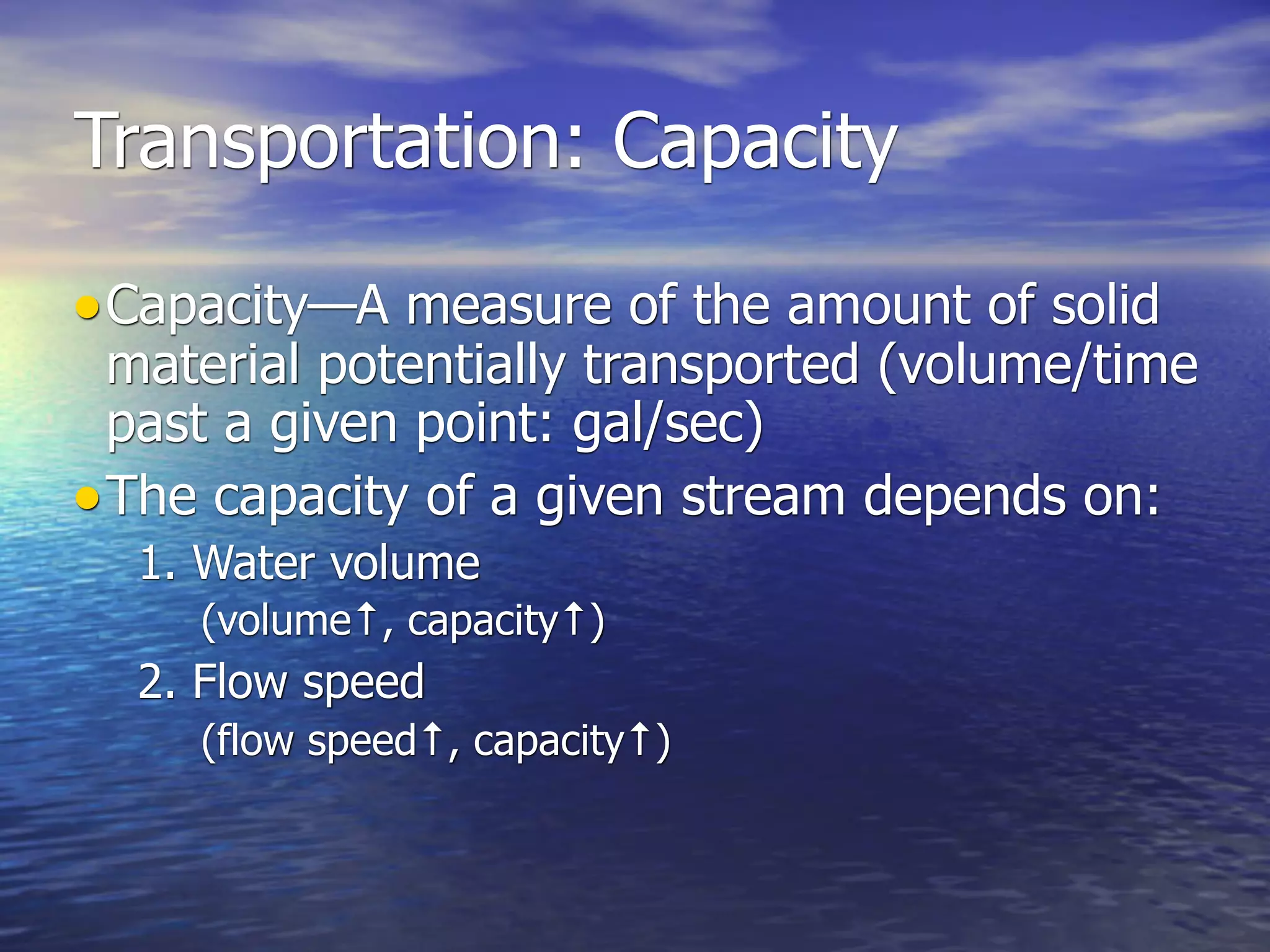 Transportation: Capacity

• Capacity—A measure of the amount of solid
  material potentially transported (volume/time
  past a given point: gal/sec)
• The capacity of a given stream depends on:
  1. Water volume
     (volume↑, capacity↑)
  2. Flow speed
     (flow speed↑, capacity↑)
 