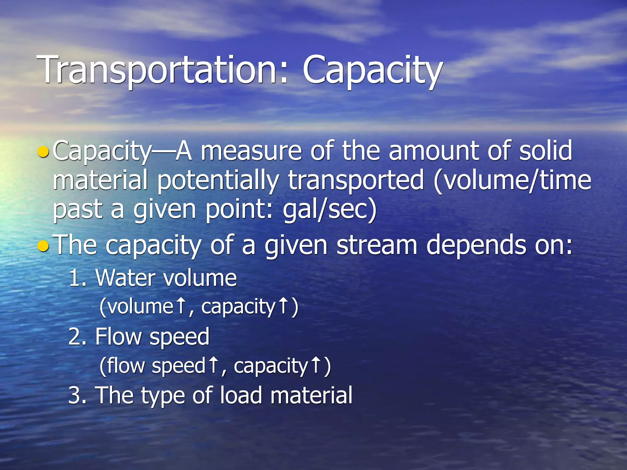 Transportation: Capacity

• Capacity—A measure of the amount of solid
  material potentially transported (volume/time
  past a given point: gal/sec)
• The capacity of a given stream depends on:
  1. Water volume
     (volume↑, capacity↑)
  2. Flow speed
     (flow speed↑, capacity↑)
  3. The type of load material
 