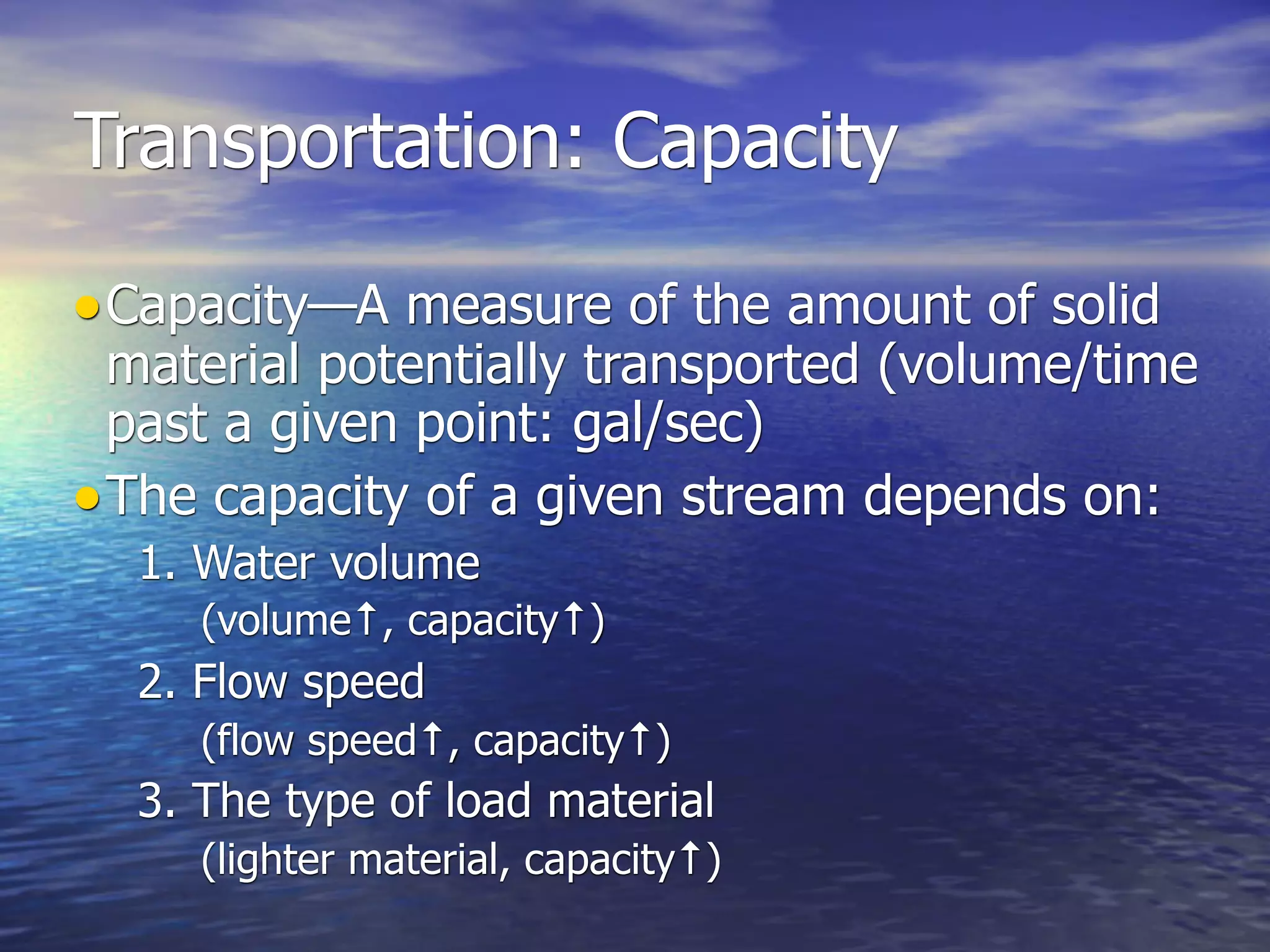 Transportation: Capacity

• Capacity—A measure of the amount of solid
  material potentially transported (volume/time
  past a given point: gal/sec)
• The capacity of a given stream depends on:
  1. Water volume
     (volume↑, capacity↑)
  2. Flow speed
     (flow speed↑, capacity↑)
  3. The type of load material
     (lighter material, capacity↑)
 