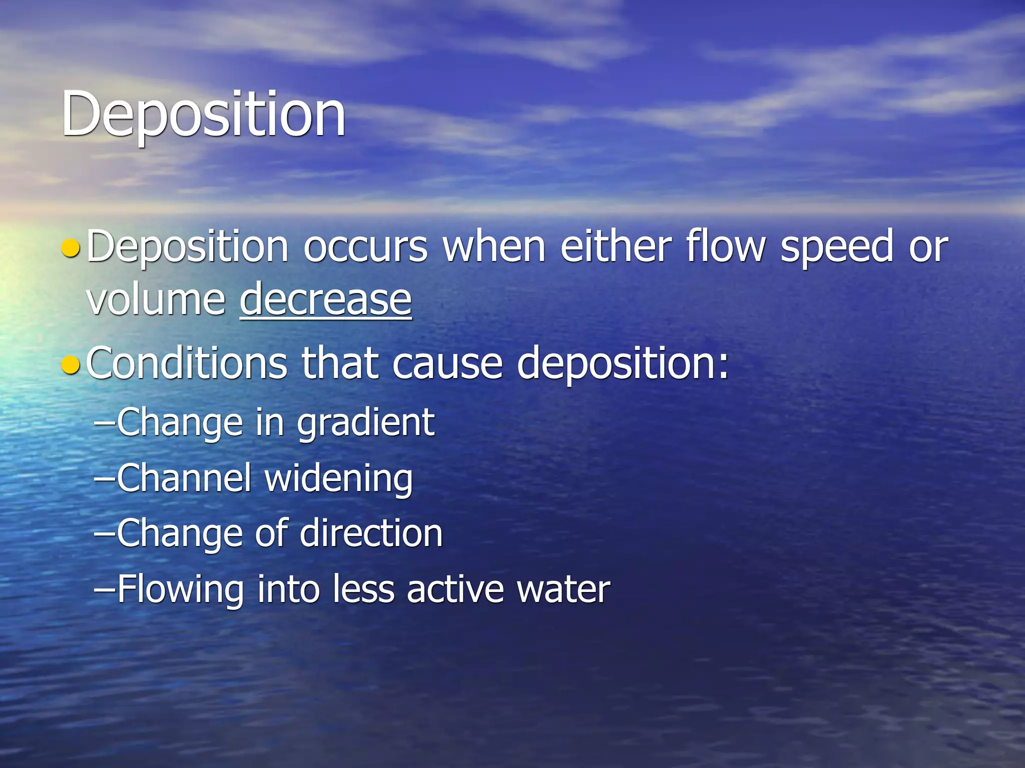 Deposition

• Deposition occurs when either flow speed or
  volume decrease
• Conditions that cause deposition:
 –Change in gradient
 –Channel widening
 –Change of direction
 –Flowing into less active water
 