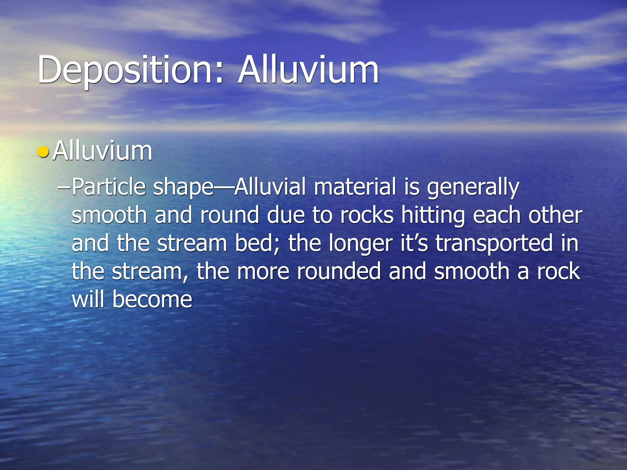 Deposition: Alluvium

• Alluvium
 –Particle shape—Alluvial material is generally
  smooth and round due to rocks hitting each other
  and the stream bed; the longer it’s transported in
  the stream, the more rounded and smooth a rock
  will become
 