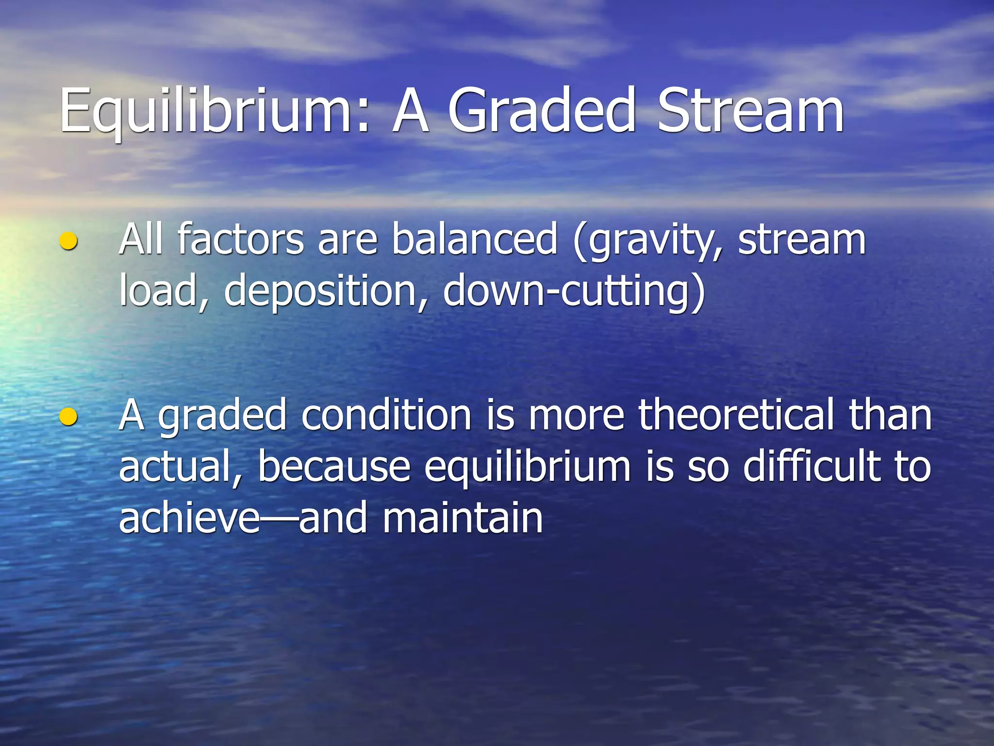 Equilibrium: A Graded Stream

• All factors are balanced (gravity, stream
   load, deposition, down-cutting)

• A graded condition is more theoretical than
   actual, because equilibrium is so difficult to
   achieve—and maintain
 