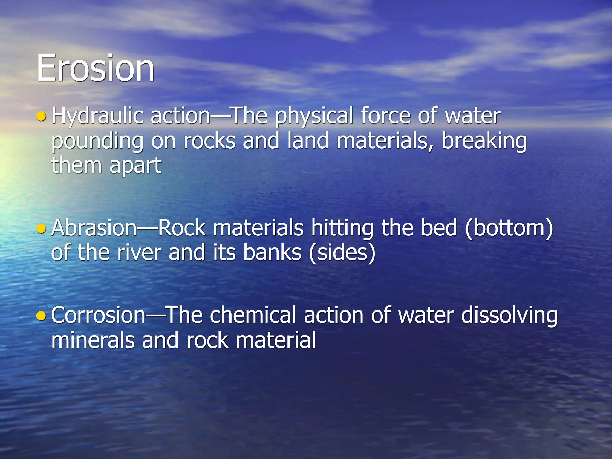 Erosion
• Hydraulic action—The physical force of water
 pounding on rocks and land materials, breaking
 them apart

• Abrasion—Rock materials hitting the bed (bottom)
 of the river and its banks (sides)

• Corrosion—The chemical action of water dissolving
 minerals and rock material
 