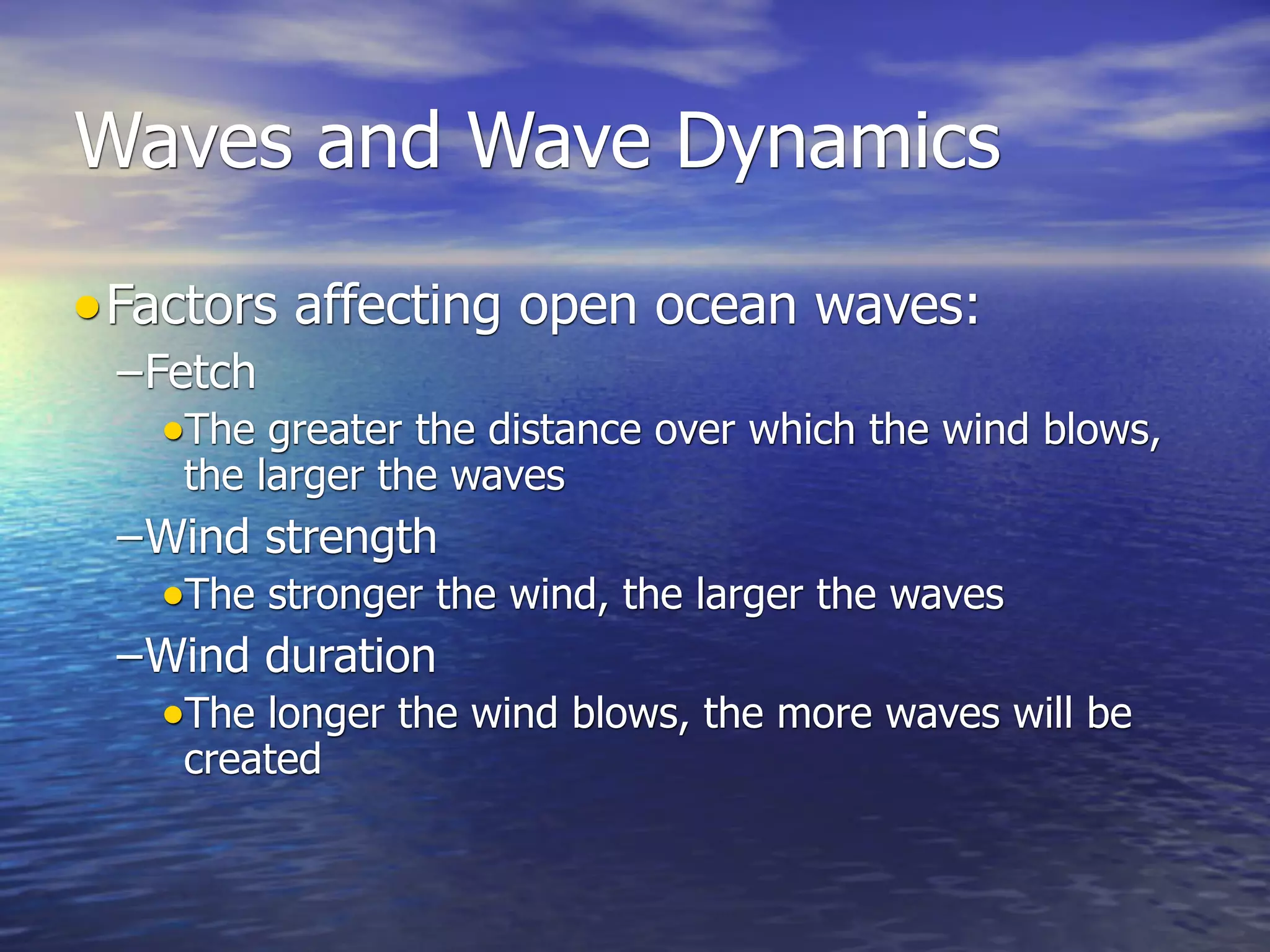 Waves and Wave Dynamics

• Factors affecting open ocean waves:
 –Fetch
   •The greater the distance over which the wind blows,
    the larger the waves
 –Wind strength
   •The stronger the wind, the larger the waves
 –Wind duration
   •The longer the wind blows, the more waves will be
    created
 