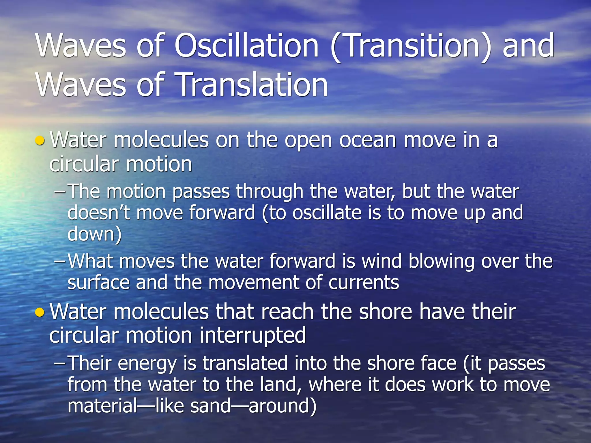 Waves of Oscillation (Transition) and
Waves of Translation
• Water molecules on the open ocean move in a
 circular motion
  – The motion passes through the water, but the water
    doesn’t move forward (to oscillate is to move up and
    down)
  – What moves the water forward is wind blowing over the
    surface and the movement of currents
• Water molecules that reach the shore have their
 circular motion interrupted
  – Their energy is translated into the shore face (it passes
    from the water to the land, where it does work to move
    material—like sand—around)
 