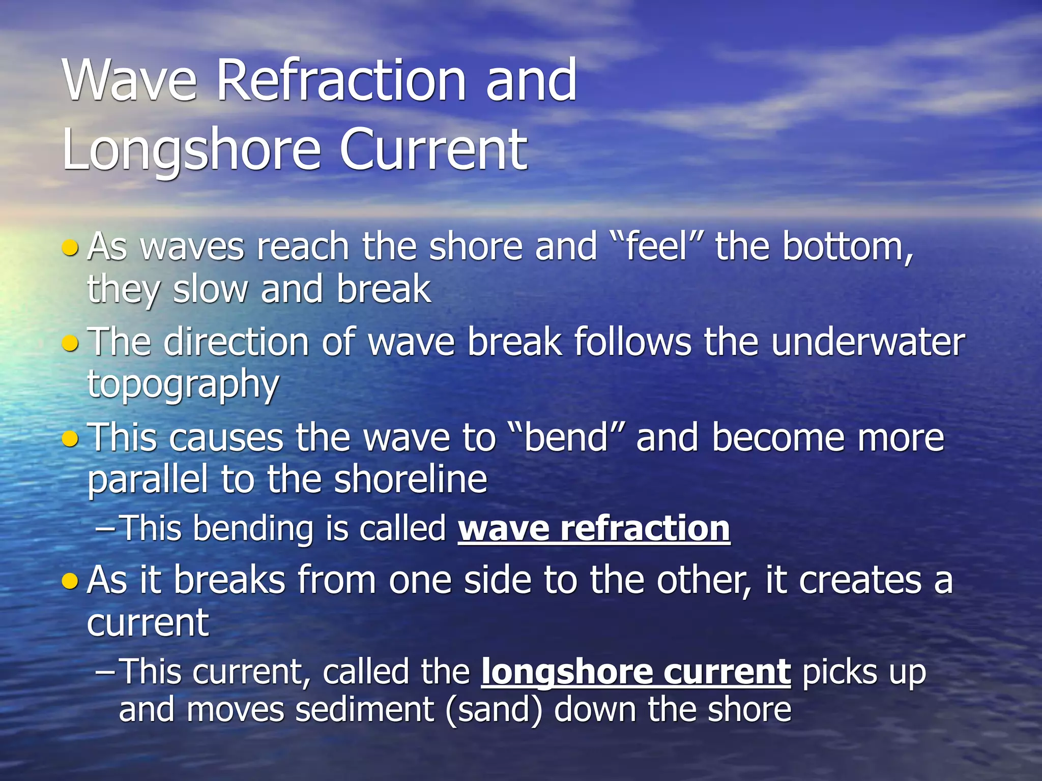 Wave Refraction and
Longshore Current
• As waves reach the shore and “feel” the bottom,
  they slow and break
• The direction of wave break follows the underwater
  topography
• This causes the wave to “bend” and become more
  parallel to the shoreline
  – This bending is called wave refraction
• As it breaks from one side to the other, it creates a
 current
  – This current, called the longshore current picks up
    and moves sediment (sand) down the shore
 