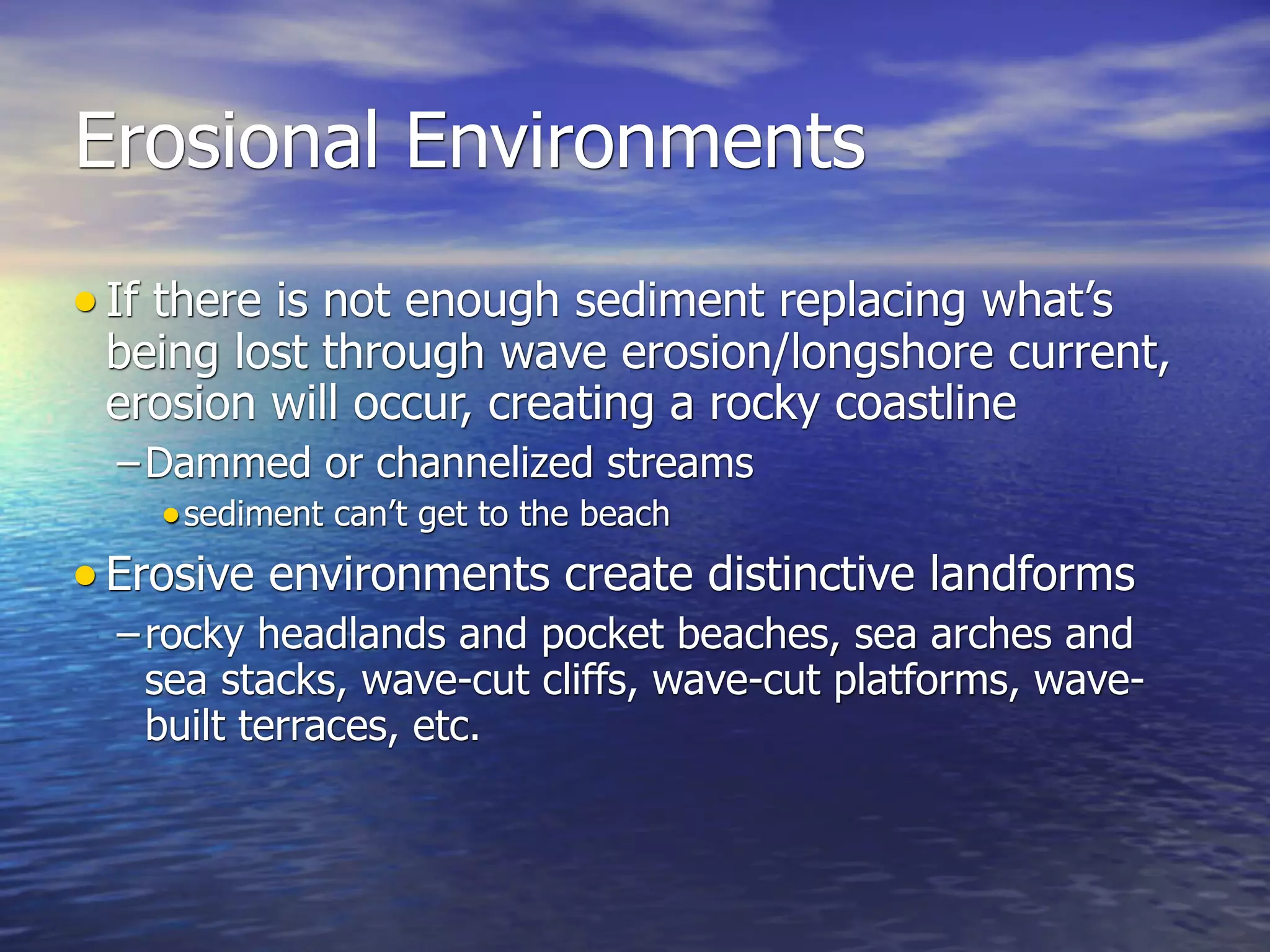 Erosional Environments
• If there is not enough sediment replacing what’s
 being lost through wave erosion/longshore current,
 erosion will occur, creating a rocky coastline
  – Dammed or channelized streams
     • sediment can’t get to the beach
• Erosive environments create distinctive landforms
  – rocky headlands and pocket beaches, sea arches and
    sea stacks, wave-cut cliffs, wave-cut platforms, wave-
    built terraces, etc.
 