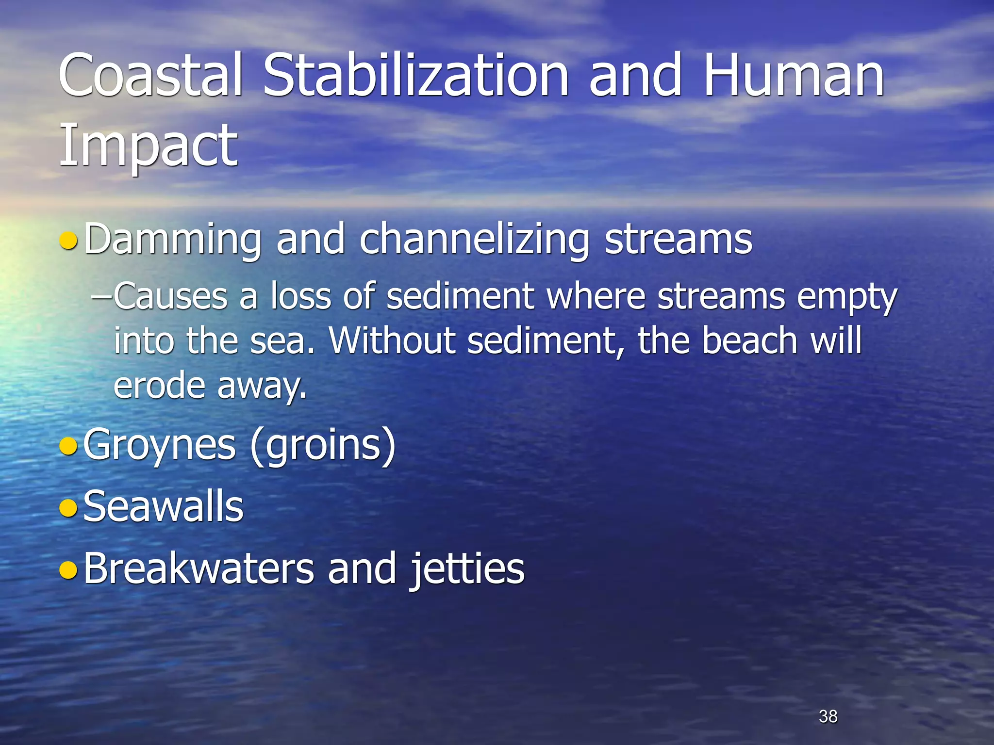 Coastal Stabilization and Human
Impact
• Damming and channelizing streams
 –Causes a loss of sediment where streams empty
  into the sea. Without sediment, the beach will
  erode away.
• Groynes (groins)
• Seawalls
• Breakwaters and jetties

                                           38
 