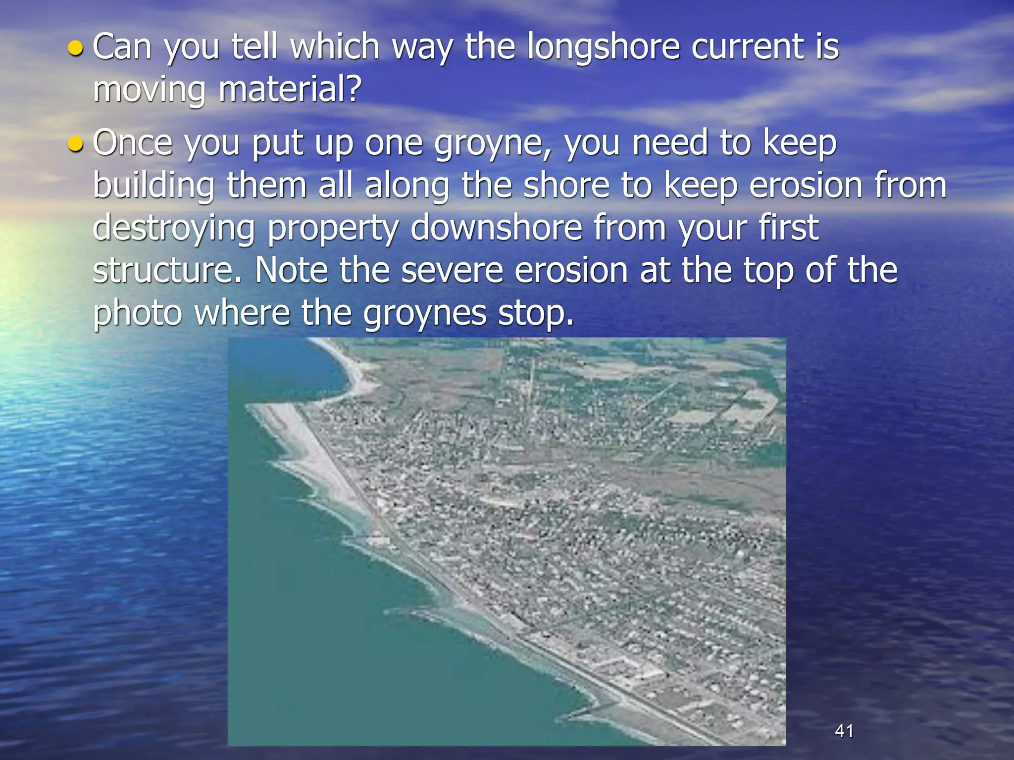 • Can you tell which way the longshore current is
  moving material?
• Once you put up one groyne, you need to keep
  building them all along the shore to keep erosion from
  destroying property downshore from your first
  structure. Note the severe erosion at the top of the
  photo where the groynes stop.




                                                41
 
