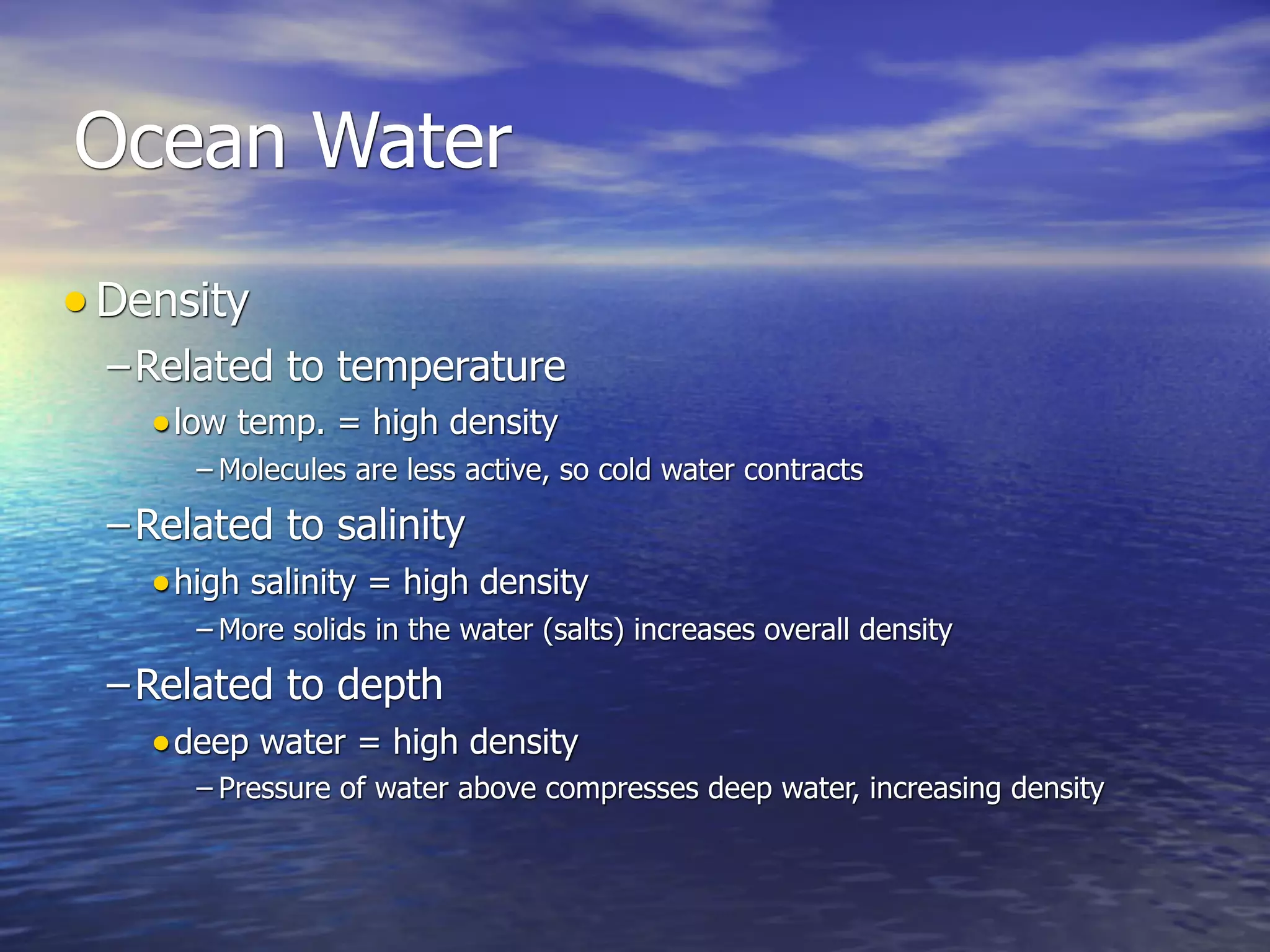 Ocean Water
• Density
  – Related to temperature
     • low temp. = high density
        – Molecules are less active, so cold water contracts

  – Related to salinity
     • high salinity = high density
        – More solids in the water (salts) increases overall density

  – Related to depth
     • deep water = high density
        – Pressure of water above compresses deep water, increasing density
 