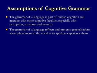 Assumptions of Cognitive Grammar The grammar of a language is part of human cognition and interacts with other cognitive faculties, especially with perception, attention, and memory. The grammar of a language reflects and presents generalisations about phenomena in the world as its speakers experience them.  