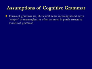 Assumptions of Cognitive Grammar Forms of grammar are, like lexical items, meaningful and never “empty” or meaningless, as often assumed in purely structural models of grammar. 