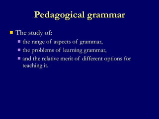 Pedagogical grammar The study of: the range of aspects of grammar,  the problems of learning grammar,  and the relative merit of different options for teaching it.  