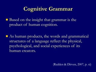 Cognitive Grammar Based on the insight that grammar is the product of human cognition. As human products, the words and grammatical structures of a language reflect the physical, psychological, and social experiences of its human creators.  (Radden & Dirven, 2007, p. xi) 