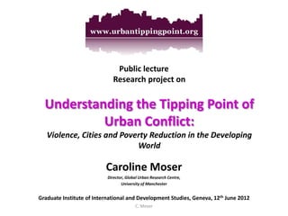 Public lecture Research project on Understanding the Tipping Point of Urban Conflict: Violence, Cities and Poverty Reduction in the Developing World 
Caroline Moser 
Director, Global Urban Research Centre, 
University of Manchester 
Graduate Institute of International and Development Studies, Geneva, 12th June 2012 
C. Moser 
 