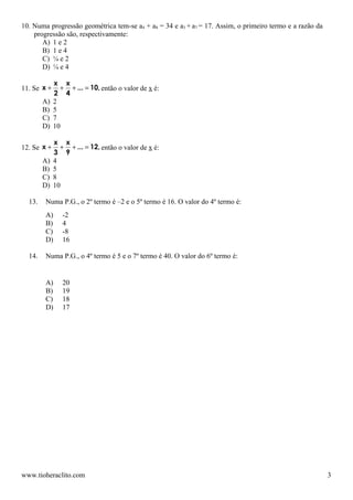 10. Numa progressão geométrica tem-se a4 + a8 = 34 e a3 + a7 = 17. Assim, o primeiro termo e a razão da
    progressão são, respectivamente:
       A) 1 e 2
       B) 1 e 4
       C) ¼ e 2
       D) ¼ e 4

             x x
11. Se x +     + + ... = 10, então o valor de x é:
             2 4
        A)   2
        B)   5
        C)   7
        D)   10

             x x
12. Se x +     + + ... = 12, então o valor de x é:
             3 9
        A)   4
        B)   5
        C)   8
        D)   10

  13.   Numa P.G., o 2º termo é –2 e o 5º termo é 16. O valor do 4º termo é:
        A)      -2
        B)      4
        C)      -8
        D)      16

  14.   Numa P.G., o 4º termo é 5 e o 7º termo é 40. O valor do 6º termo é:


        A)      20
        B)      19
        C)      18
        D)      17




www.tioheraclito.com                                                                                      3
 