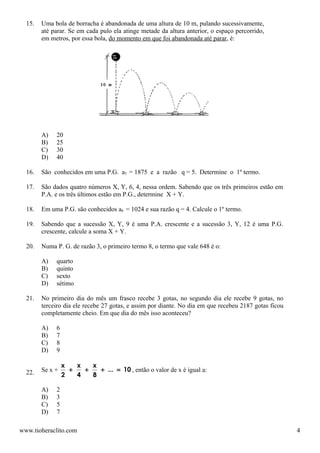 15.   Uma bola de borracha é abandonada de uma altura de 10 m, pulando sucessivamente,
        até parar. Se em cada pulo ela atinge metade da altura anterior, o espaço percorrido,
        em metros, por essa bola, do momento em que foi abandonada até parar, é:




        A)   20
        B)   25
        C)   30
        D)   40

  16.   São conhecidos em uma P.G. a5 = 1875 e a razão q = 5. Determine o 1º termo.

  17.   São dados quatro números X, Y, 6, 4, nessa ordem. Sabendo que os três primeiros estão em
        P.A. e os três últimos estão em P.G., determine X + Y.

  18.   Em uma P.G. são conhecidos a6 = 1024 e sua razão q = 4. Calcule o 1º termo.

  19.   Sabendo que a sucessão X, Y, 9 é uma P.A. crescente e a sucessão 3, Y, 12 é uma P.G.
        crescente, calcule a soma X + Y.

  20.   Numa P. G. de razão 3, o primeiro termo 8, o termo que vale 648 é o:

        A)   quarto
        B)   quinto
        C)   sexto
        D)   sétimo

  21.   No primeiro dia do mês um frasco recebe 3 gotas, no segundo dia ele recebe 9 gotas, no
        terceiro dia ele recebe 27 gotas, e assim por diante. No dia em que recebeu 2187 gotas ficou
        completamente cheio. Em que dia do mês isso aconteceu?

        A)   6
        B)   7
        C)   8
        D)   9

                 x   x   x
  22.   Se x +     +   +   + ... = 10 , então o valor de x é igual a:
                 2   4   8

        A)   2
        B)   3
        C)   5
        D)   7

www.tioheraclito.com                                                                                   4
 