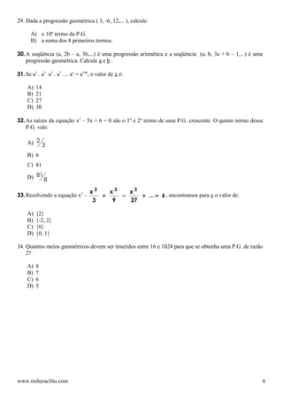 29. Dada a progressão geométrica ( 3, -6, 12,... ), calcule:

      A) o 10º termo da P.G.
      B) a soma dos 8 primeiros termos.

30. A seqüência (a, 2b – a, 3b,...) é uma progressão aritmética e a seqüência (a, b, 3a + b – 1,...) é uma
    progressão geométrica. Calcule a e b .

31. Se a1 . a3 a5 . a7 .... ax = a196, o valor de x é:

     A)   14
     B)   21
     C)   27
     D)   30

32. As raízes da equação x2 – 5x + 6 = 0 são o 1º e 2º termo de uma P.G. crescente. O quinto termo dessa
    P.G. vale:

     A) 2 3

     B) 6
     C) 81

     D) 81 8

                                     x3   x3   x3
33. Resolvendo a equação x3 –           +    −    + ... = 6 , encontramos para x o valor de:
                                      3    9   27

     A)   {2}
     B)   {-2, 2}
     C)   {0}
     D)   {0, 1}

34. Quantos meios geométricos devem ser inseridos entre 16 e 1024 para que se obtenha uma P.G. de razão
    2?

     A)   8
     B)   7
     C)   6
     D)   5




www.tioheraclito.com                                                                                     6
 