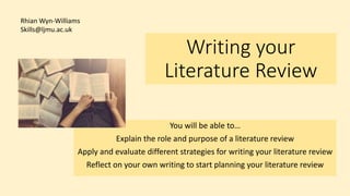 Writing your
Literature Review
You will be able to…
Explain the role and purpose of a literature review
Apply and evaluate different strategies for writing your literature review
Reflect on your own writing to start planning your literature review
Rhian Wyn-Williams
Skills@ljmu.ac.uk
 