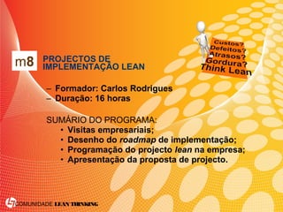 COMUNIDADE LEAN THINKING
• PROJECTOS DE
IMPLEMENTAÇÃO LEAN
– Formador: Carlos Rodrigues
– Duração: 16 horas
SUMÁRIO DO PROGRAMA:
• Visitas empresariais;
• Desenho do roadmap de implementação;
• Programação do projecto lean na empresa;
• Apresentação da proposta de projecto.
m8
 
