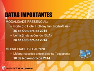 COMUNIDADE LEAN THINKING
DATAS IMPORTANTES
MODALIDADE PRESENCIAL:
– Porto (no Hotel Holliday Inn, Porto-Gaia)
25 de Outubro de 2014
– Leiria (instalações do ISLA)
28 de Outubro de 2014
MODALIDADE B-LEARNING
– Lisboa (sessões presenciais no Taguspark)
18 de Novembro de 2014
 