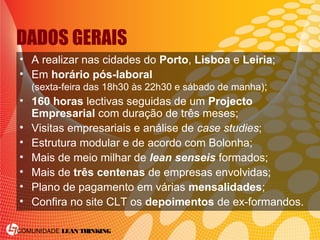 COMUNIDADE LEAN THINKING
DADOS GERAIS
• A realizar nas cidades do Porto, Lisboa e Leiria;
• Em horário pós-laboral
(sexta-feira das 18h30 às 22h30 e sábado de manha);
• 160 horas lectivas seguidas de um Projecto
Empresarial com duração de três meses;
• Visitas empresariais e análise de case studies;
• Estrutura modular e de acordo com Bolonha;
• Mais de meio milhar de lean senseis formados;
• Mais de três centenas de empresas envolvidas;
• Plano de pagamento em várias mensalidades;
• Confira no site CLT os depoimentos de ex-formandos.
 