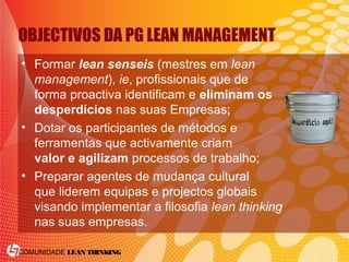 COMUNIDADE LEAN THINKING
OBJECTIVOS DA PG LEAN MANAGEMENT
• Formar lean senseis (mestres em lean
management), ie, profissionais que de
forma proactiva identificam e eliminam os
desperdícios nas suas Empresas;
• Dotar os participantes de métodos e
ferramentas que activamente criam
valor e agilizam processos de trabalho;
• Preparar agentes de mudança cultural
que liderem equipas e projectos globais
visando implementar a filosofia lean thinking
nas suas empresas.
 