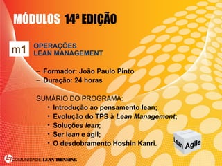 COMUNIDADE LEAN THINKING
MÓDULOS 14ª EDIÇÃO
OPERAÇÕES
LEAN MANAGEMENT
– Formador: João Paulo Pinto
– Duração: 24 horas
SUMÁRIO DO PROGRAMA:
• Introdução ao pensamento lean;
• Evolução do TPS à Lean Management;
• Soluções lean;
• Ser lean e ágil;
• O desdobramento Hoshin Kanri.
m1
 