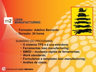 COMUNIDADE LEAN THINKING
• LEAN
MANUFACTURING
– Formador: Adelino Bernardo
– Duração: 24 horas
SUMÁRIO DO PROGRAMA:
• O sistema TPS e a sua estrutura;
• Ferramentas lean manufacturing;
• SMED – mudança rápida de ferramentas;
• Work standards;
• Formulários e templates lean manufacturing;
• Análise de casos.
m2
 