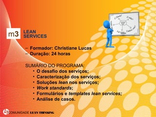 COMUNIDADE LEAN THINKING
• LEAN
SERVICES
– Formador: Christiane Lucas
– Duração: 24 horas
SUMÁRIO DO PROGRAMA:
• O desafio dos serviços;
• Caracterização dos serviços;
• Soluções lean nos serviços;
• Work standards;
• Formulários e templates lean services;
• Análise de casos.
m3
 
