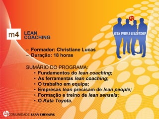 COMUNIDADE LEAN THINKING
• LEAN
COACHING
– Formador: Christiane Lucas
– Duração: 18 horas
SUMÁRIO DO PROGRAMA:
• Fundamentos do lean coaching;
• As ferramentas lean coaching;
• O trabalho em equipa;
• Empresas lean precisam de lean people;
• Formação e treino de lean senseis;
• O Kata Toyota.
m4
 