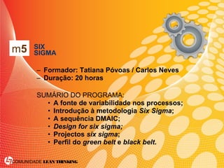 COMUNIDADE LEAN THINKING
• SIX
SIGMA
– Formador: Tatiana Póvoas / Carlos Neves
– Duração: 20 horas
SUMÁRIO DO PROGRAMA:
• A fonte de variabilidade nos processos;
• Introdução à metodologia Six Sigma;
• A sequência DMAIC;
• Design for six sigma;
• Projectos six sigma;
• Perfil do green belt e black belt.
m5
 