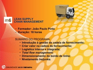COMUNIDADE LEAN THINKING
• LEAN SUPPLY
CHAIN MANAGEMENT
– Formador: João Paulo Pinto
– Duração: 18 horas
SUMÁRIO DO PROGRAMA:
• Introdução à gestão da cadeia de fornecimento;
• Criar valor na cadeia de fornecimento;
• Logística interna e integrada;
• Total flow management;
• Dimensionamento do bordo de linha;
• Nivelamento heijunka.
m6
 
