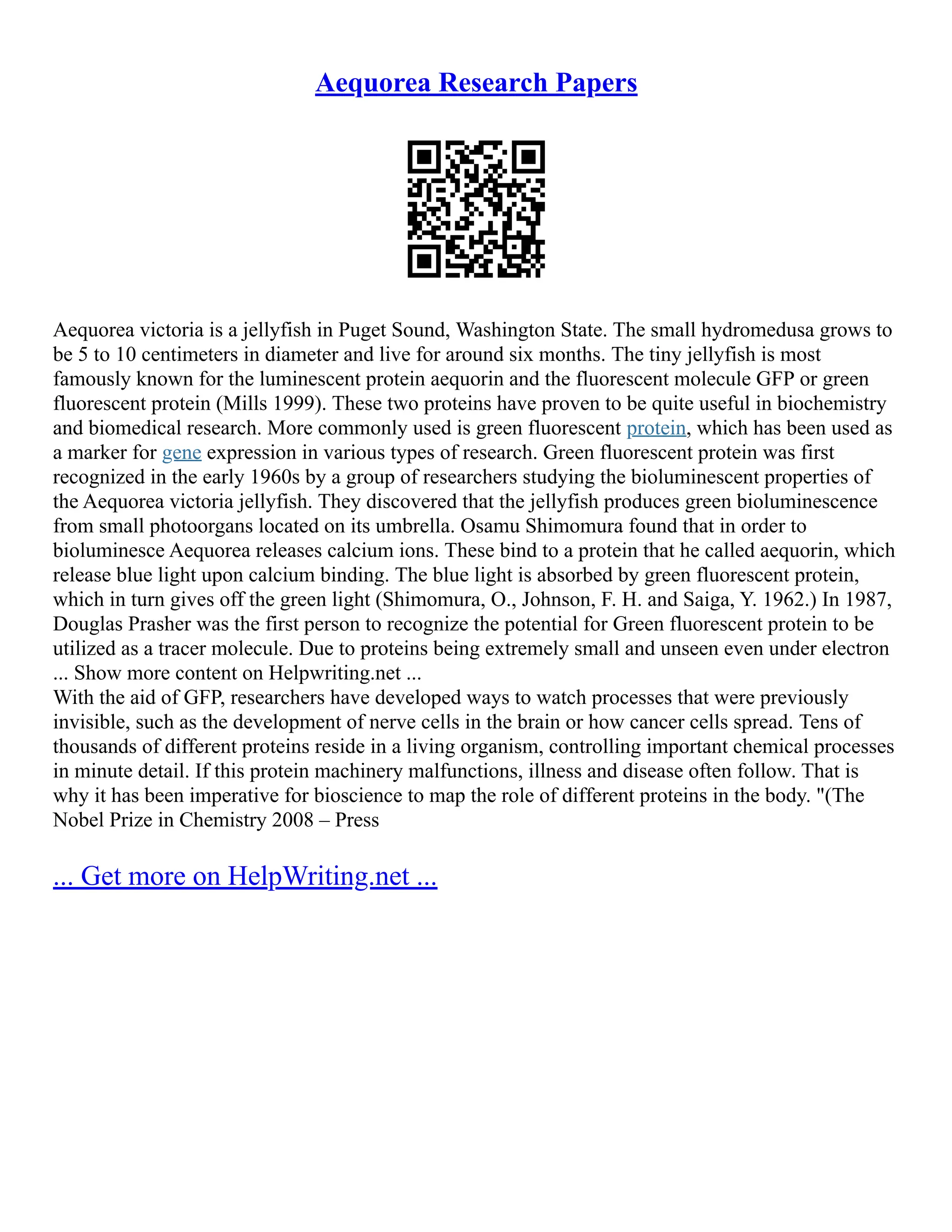 Aequorea Research Papers
Aequorea victoria is a jellyfish in Puget Sound, Washington State. The small hydromedusa grows to
be 5 to 10 centimeters in diameter and live for around six months. The tiny jellyfish is most
famously known for the luminescent protein aequorin and the fluorescent molecule GFP or green
fluorescent protein (Mills 1999). These two proteins have proven to be quite useful in biochemistry
and biomedical research. More commonly used is green fluorescent protein, which has been used as
a marker for gene expression in various types of research. Green fluorescent protein was first
recognized in the early 1960s by a group of researchers studying the bioluminescent properties of
the Aequorea victoria jellyfish. They discovered that the jellyfish produces green bioluminescence
from small photoorgans located on its umbrella. Osamu Shimomura found that in order to
bioluminesce Aequorea releases calcium ions. These bind to a protein that he called aequorin, which
release blue light upon calcium binding. The blue light is absorbed by green fluorescent protein,
which in turn gives off the green light (Shimomura, O., Johnson, F. H. and Saiga, Y. 1962.) In 1987,
Douglas Prasher was the first person to recognize the potential for Green fluorescent protein to be
utilized as a tracer molecule. Due to proteins being extremely small and unseen even under electron
... Show more content on Helpwriting.net ...
With the aid of GFP, researchers have developed ways to watch processes that were previously
invisible, such as the development of nerve cells in the brain or how cancer cells spread. Tens of
thousands of different proteins reside in a living organism, controlling important chemical processes
in minute detail. If this protein machinery malfunctions, illness and disease often follow. That is
why it has been imperative for bioscience to map the role of different proteins in the body. "(The
Nobel Prize in Chemistry 2008 – Press
... Get more on HelpWriting.net ...
 