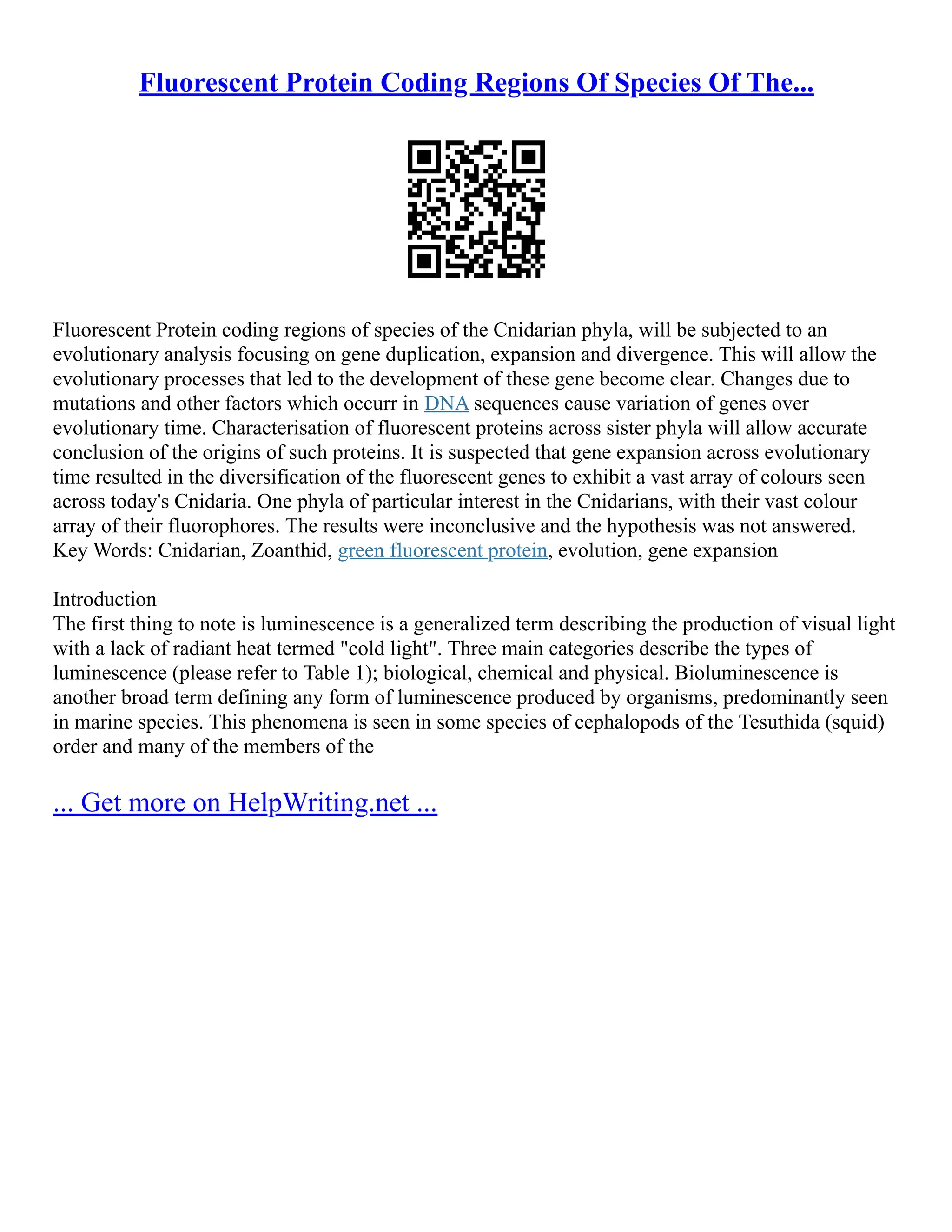Fluorescent Protein Coding Regions Of Species Of The...
Fluorescent Protein coding regions of species of the Cnidarian phyla, will be subjected to an
evolutionary analysis focusing on gene duplication, expansion and divergence. This will allow the
evolutionary processes that led to the development of these gene become clear. Changes due to
mutations and other factors which occurr in DNA sequences cause variation of genes over
evolutionary time. Characterisation of fluorescent proteins across sister phyla will allow accurate
conclusion of the origins of such proteins. It is suspected that gene expansion across evolutionary
time resulted in the diversification of the fluorescent genes to exhibit a vast array of colours seen
across today's Cnidaria. One phyla of particular interest in the Cnidarians, with their vast colour
array of their fluorophores. The results were inconclusive and the hypothesis was not answered.
Key Words: Cnidarian, Zoanthid, green fluorescent protein, evolution, gene expansion
Introduction
The first thing to note is luminescence is a generalized term describing the production of visual light
with a lack of radiant heat termed "cold light". Three main categories describe the types of
luminescence (please refer to Table 1); biological, chemical and physical. Bioluminescence is
another broad term defining any form of luminescence produced by organisms, predominantly seen
in marine species. This phenomena is seen in some species of cephalopods of the Tesuthida (squid)
order and many of the members of the
... Get more on HelpWriting.net ...
 