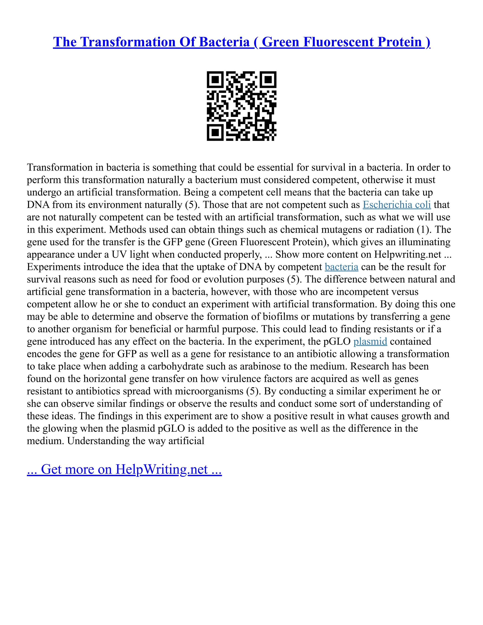 The Transformation Of Bacteria ( Green Fluorescent Protein )
Transformation in bacteria is something that could be essential for survival in a bacteria. In order to
perform this transformation naturally a bacterium must considered competent, otherwise it must
undergo an artificial transformation. Being a competent cell means that the bacteria can take up
DNA from its environment naturally (5). Those that are not competent such as Escherichia coli that
are not naturally competent can be tested with an artificial transformation, such as what we will use
in this experiment. Methods used can obtain things such as chemical mutagens or radiation (1). The
gene used for the transfer is the GFP gene (Green Fluorescent Protein), which gives an illuminating
appearance under a UV light when conducted properly, ... Show more content on Helpwriting.net ...
Experiments introduce the idea that the uptake of DNA by competent bacteria can be the result for
survival reasons such as need for food or evolution purposes (5). The difference between natural and
artificial gene transformation in a bacteria, however, with those who are incompetent versus
competent allow he or she to conduct an experiment with artificial transformation. By doing this one
may be able to determine and observe the formation of biofilms or mutations by transferring a gene
to another organism for beneficial or harmful purpose. This could lead to finding resistants or if a
gene introduced has any effect on the bacteria. In the experiment, the pGLO plasmid contained
encodes the gene for GFP as well as a gene for resistance to an antibiotic allowing a transformation
to take place when adding a carbohydrate such as arabinose to the medium. Research has been
found on the horizontal gene transfer on how virulence factors are acquired as well as genes
resistant to antibiotics spread with microorganisms (5). By conducting a similar experiment he or
she can observe similar findings or observe the results and conduct some sort of understanding of
these ideas. The findings in this experiment are to show a positive result in what causes growth and
the glowing when the plasmid pGLO is added to the positive as well as the difference in the
medium. Understanding the way artificial
... Get more on HelpWriting.net ...
 