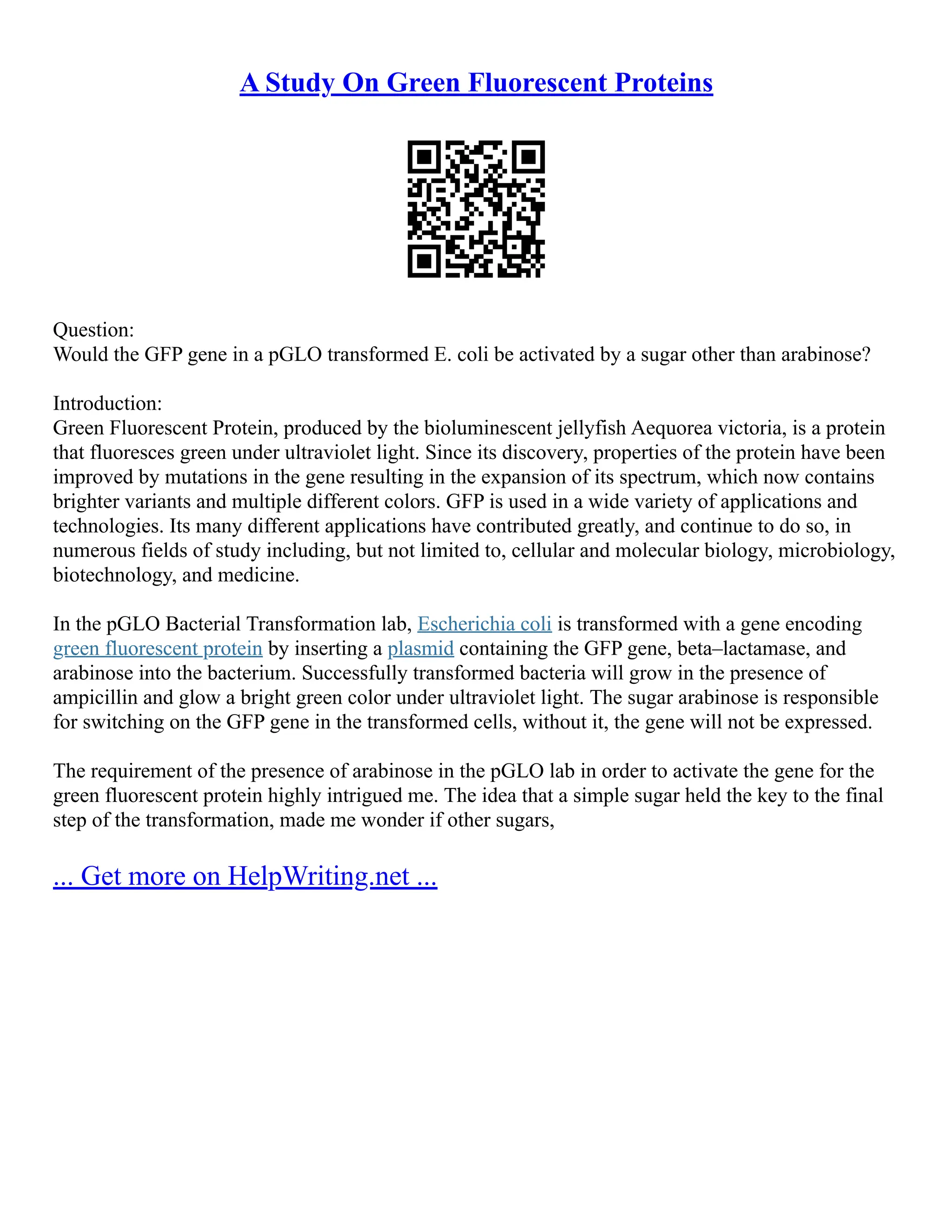 A Study On Green Fluorescent Proteins
Question:
Would the GFP gene in a pGLO transformed E. coli be activated by a sugar other than arabinose?
Introduction:
Green Fluorescent Protein, produced by the bioluminescent jellyfish Aequorea victoria, is a protein
that fluoresces green under ultraviolet light. Since its discovery, properties of the protein have been
improved by mutations in the gene resulting in the expansion of its spectrum, which now contains
brighter variants and multiple different colors. GFP is used in a wide variety of applications and
technologies. Its many different applications have contributed greatly, and continue to do so, in
numerous fields of study including, but not limited to, cellular and molecular biology, microbiology,
biotechnology, and medicine.
In the pGLO Bacterial Transformation lab, Escherichia coli is transformed with a gene encoding
green fluorescent protein by inserting a plasmid containing the GFP gene, beta–lactamase, and
arabinose into the bacterium. Successfully transformed bacteria will grow in the presence of
ampicillin and glow a bright green color under ultraviolet light. The sugar arabinose is responsible
for switching on the GFP gene in the transformed cells, without it, the gene will not be expressed.
The requirement of the presence of arabinose in the pGLO lab in order to activate the gene for the
green fluorescent protein highly intrigued me. The idea that a simple sugar held the key to the final
step of the transformation, made me wonder if other sugars,
... Get more on HelpWriting.net ...
 
