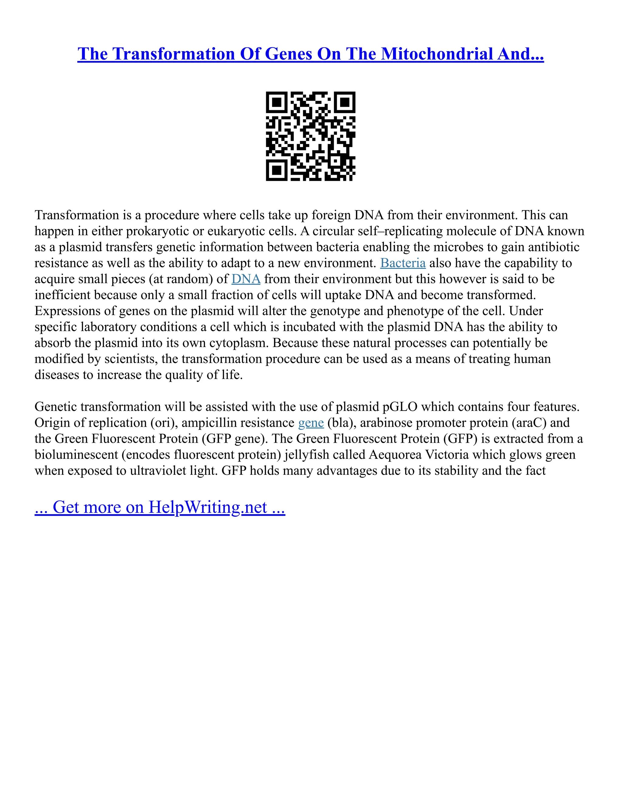 The Transformation Of Genes On The Mitochondrial And...
Transformation is a procedure where cells take up foreign DNA from their environment. This can
happen in either prokaryotic or eukaryotic cells. A circular self–replicating molecule of DNA known
as a plasmid transfers genetic information between bacteria enabling the microbes to gain antibiotic
resistance as well as the ability to adapt to a new environment. Bacteria also have the capability to
acquire small pieces (at random) of DNA from their environment but this however is said to be
inefficient because only a small fraction of cells will uptake DNA and become transformed.
Expressions of genes on the plasmid will alter the genotype and phenotype of the cell. Under
specific laboratory conditions a cell which is incubated with the plasmid DNA has the ability to
absorb the plasmid into its own cytoplasm. Because these natural processes can potentially be
modified by scientists, the transformation procedure can be used as a means of treating human
diseases to increase the quality of life.
Genetic transformation will be assisted with the use of plasmid pGLO which contains four features.
Origin of replication (ori), ampicillin resistance gene (bla), arabinose promoter protein (araC) and
the Green Fluorescent Protein (GFP gene). The Green Fluorescent Protein (GFP) is extracted from a
bioluminescent (encodes fluorescent protein) jellyfish called Aequorea Victoria which glows green
when exposed to ultraviolet light. GFP holds many advantages due to its stability and the fact
... Get more on HelpWriting.net ...
 