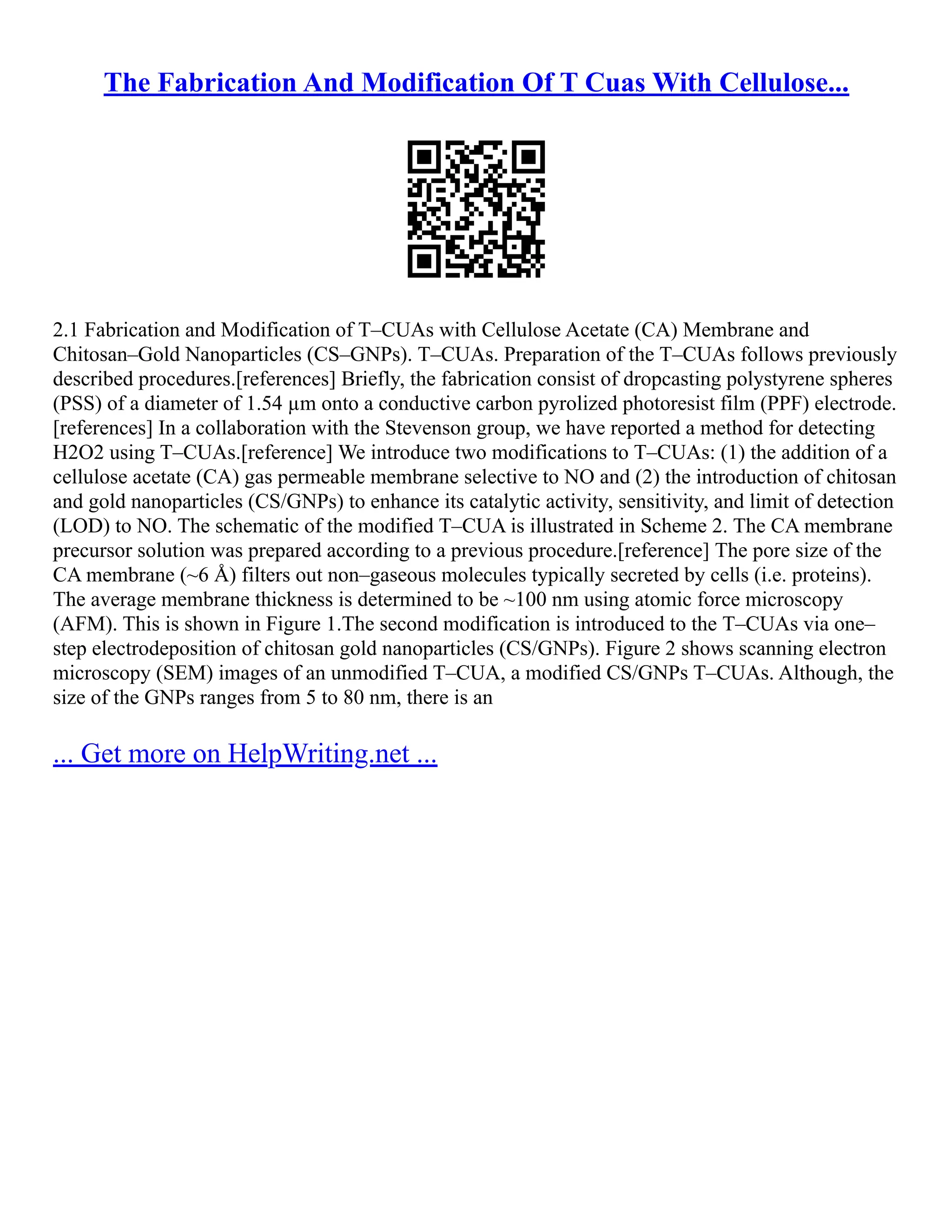 The Fabrication And Modification Of T Cuas With Cellulose...
2.1 Fabrication and Modification of T–CUAs with Cellulose Acetate (CA) Membrane and
Chitosan–Gold Nanoparticles (CS–GNPs). T–CUAs. Preparation of the T–CUAs follows previously
described procedures.[references] Briefly, the fabrication consist of dropcasting polystyrene spheres
(PSS) of a diameter of 1.54 µm onto a conductive carbon pyrolized photoresist film (PPF) electrode.
[references] In a collaboration with the Stevenson group, we have reported a method for detecting
H2O2 using T–CUAs.[reference] We introduce two modifications to T–CUAs: (1) the addition of a
cellulose acetate (CA) gas permeable membrane selective to NO and (2) the introduction of chitosan
and gold nanoparticles (CS/GNPs) to enhance its catalytic activity, sensitivity, and limit of detection
(LOD) to NO. The schematic of the modified T–CUA is illustrated in Scheme 2. The CA membrane
precursor solution was prepared according to a previous procedure.[reference] The pore size of the
CA membrane (~6 Å) filters out non–gaseous molecules typically secreted by cells (i.e. proteins).
The average membrane thickness is determined to be ~100 nm using atomic force microscopy
(AFM). This is shown in Figure 1.The second modification is introduced to the T–CUAs via one–
step electrodeposition of chitosan gold nanoparticles (CS/GNPs). Figure 2 shows scanning electron
microscopy (SEM) images of an unmodified T–CUA, a modified CS/GNPs T–CUAs. Although, the
size of the GNPs ranges from 5 to 80 nm, there is an
... Get more on HelpWriting.net ...
 
