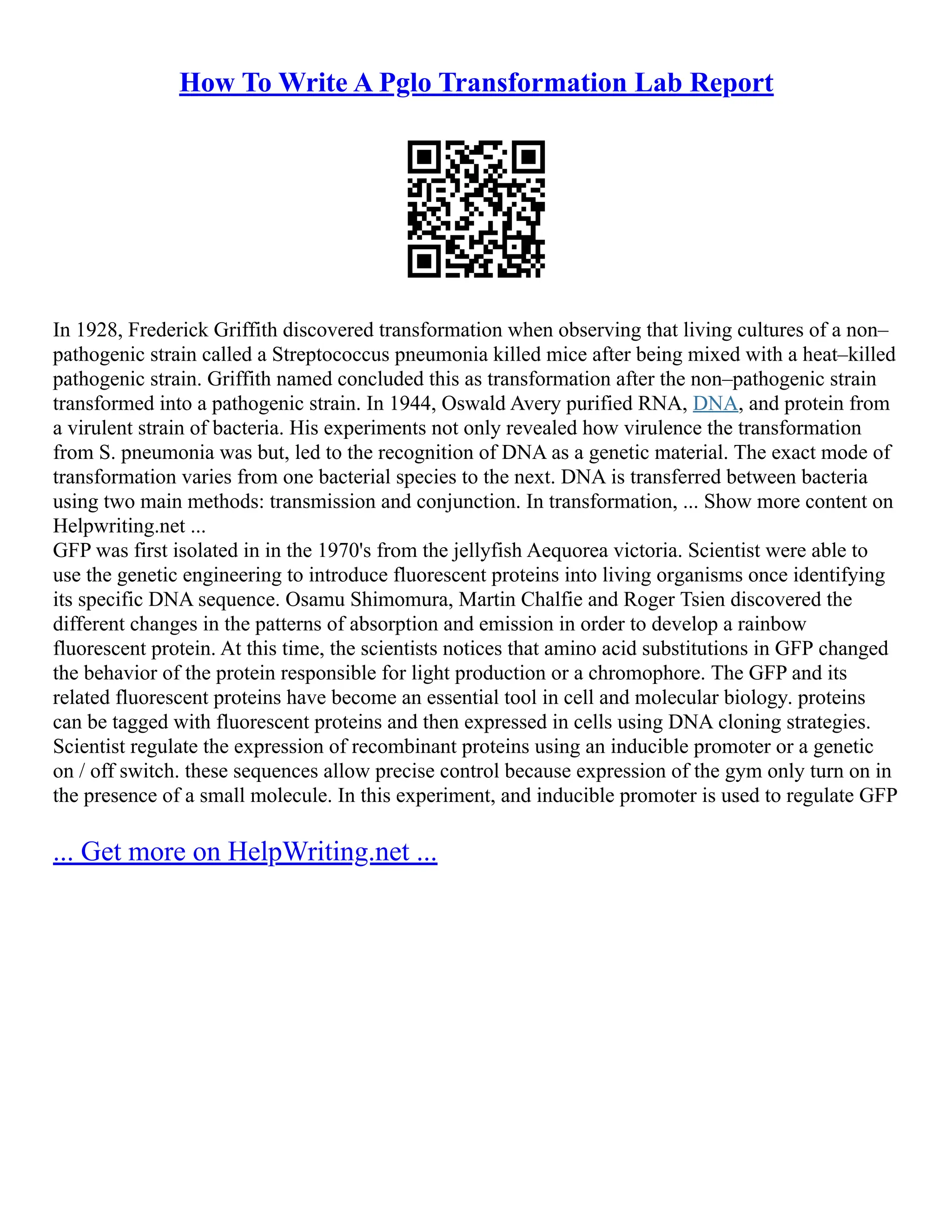 How To Write A Pglo Transformation Lab Report
In 1928, Frederick Griffith discovered transformation when observing that living cultures of a non–
pathogenic strain called a Streptococcus pneumonia killed mice after being mixed with a heat–killed
pathogenic strain. Griffith named concluded this as transformation after the non–pathogenic strain
transformed into a pathogenic strain. In 1944, Oswald Avery purified RNA, DNA, and protein from
a virulent strain of bacteria. His experiments not only revealed how virulence the transformation
from S. pneumonia was but, led to the recognition of DNA as a genetic material. The exact mode of
transformation varies from one bacterial species to the next. DNA is transferred between bacteria
using two main methods: transmission and conjunction. In transformation, ... Show more content on
Helpwriting.net ...
GFP was first isolated in in the 1970's from the jellyfish Aequorea victoria. Scientist were able to
use the genetic engineering to introduce fluorescent proteins into living organisms once identifying
its specific DNA sequence. Osamu Shimomura, Martin Chalfie and Roger Tsien discovered the
different changes in the patterns of absorption and emission in order to develop a rainbow
fluorescent protein. At this time, the scientists notices that amino acid substitutions in GFP changed
the behavior of the protein responsible for light production or a chromophore. The GFP and its
related fluorescent proteins have become an essential tool in cell and molecular biology. proteins
can be tagged with fluorescent proteins and then expressed in cells using DNA cloning strategies.
Scientist regulate the expression of recombinant proteins using an inducible promoter or a genetic
on / off switch. these sequences allow precise control because expression of the gym only turn on in
the presence of a small molecule. In this experiment, and inducible promoter is used to regulate GFP
... Get more on HelpWriting.net ...
 