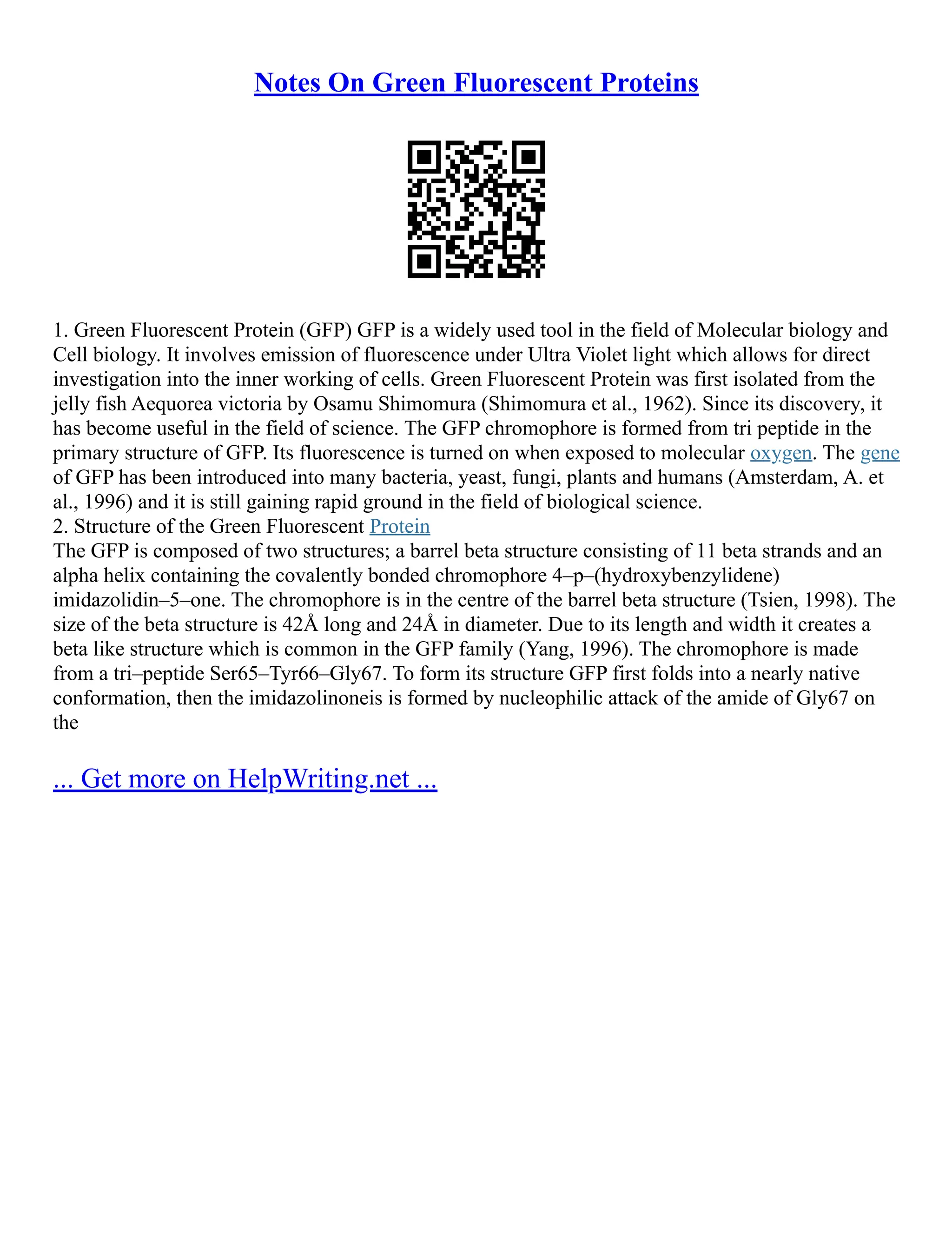 Notes On Green Fluorescent Proteins
1. Green Fluorescent Protein (GFP) GFP is a widely used tool in the field of Molecular biology and
Cell biology. It involves emission of fluorescence under Ultra Violet light which allows for direct
investigation into the inner working of cells. Green Fluorescent Protein was first isolated from the
jelly fish Aequorea victoria by Osamu Shimomura (Shimomura et al., 1962). Since its discovery, it
has become useful in the field of science. The GFP chromophore is formed from tri peptide in the
primary structure of GFP. Its fluorescence is turned on when exposed to molecular oxygen. The gene
of GFP has been introduced into many bacteria, yeast, fungi, plants and humans (Amsterdam, A. et
al., 1996) and it is still gaining rapid ground in the field of biological science.
2. Structure of the Green Fluorescent Protein
The GFP is composed of two structures; a barrel beta structure consisting of 11 beta strands and an
alpha helix containing the covalently bonded chromophore 4–p–(hydroxybenzylidene)
imidazolidin–5–one. The chromophore is in the centre of the barrel beta structure (Tsien, 1998). The
size of the beta structure is 42Å long and 24Å in diameter. Due to its length and width it creates a
beta like structure which is common in the GFP family (Yang, 1996). The chromophore is made
from a tri–peptide Ser65–Tyr66–Gly67. To form its structure GFP first folds into a nearly native
conformation, then the imidazolinoneis is formed by nucleophilic attack of the amide of Gly67 on
the
... Get more on HelpWriting.net ...
 