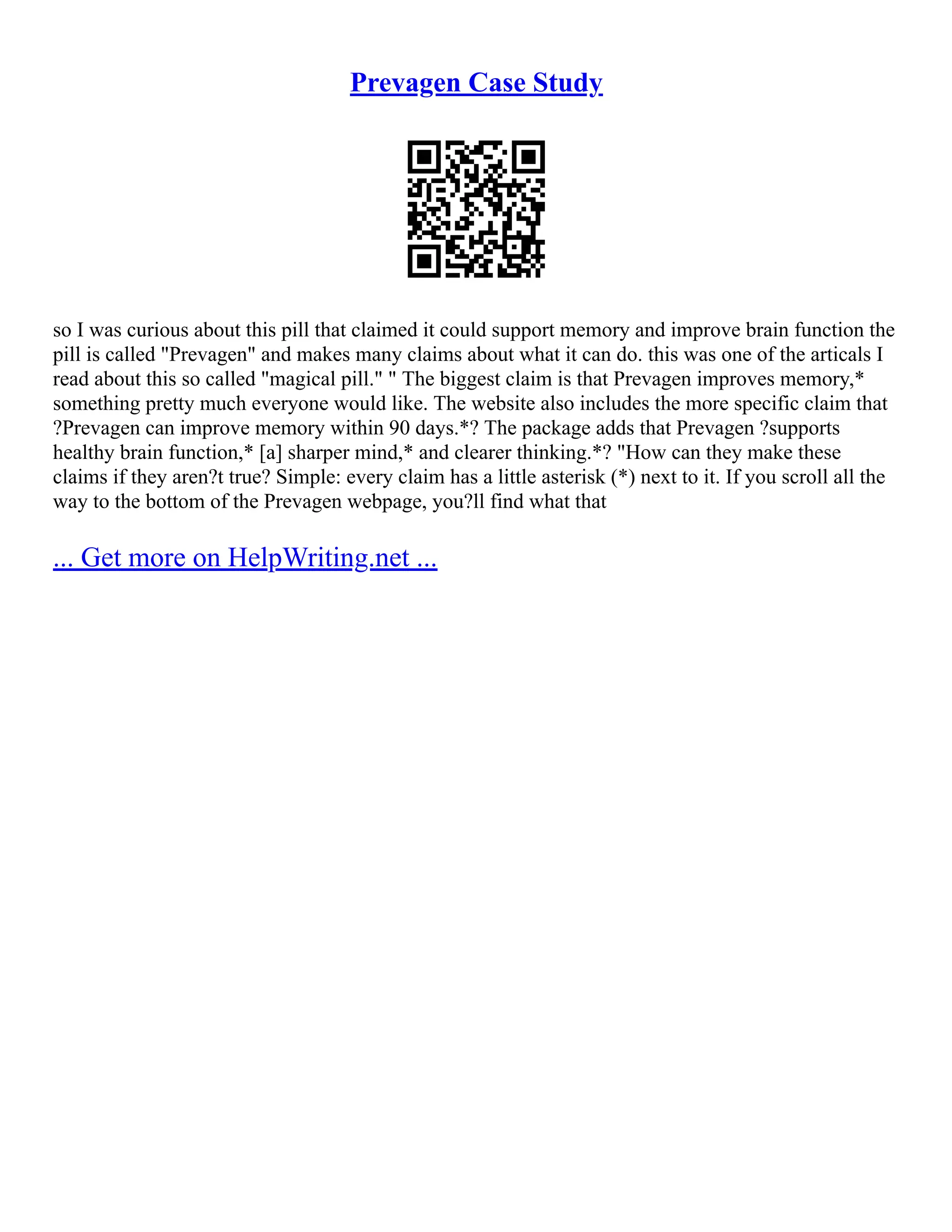 Prevagen Case Study
so I was curious about this pill that claimed it could support memory and improve brain function the
pill is called "Prevagen" and makes many claims about what it can do. this was one of the articals I
read about this so called "magical pill." " The biggest claim is that Prevagen improves memory,*
something pretty much everyone would like. The website also includes the more specific claim that
?Prevagen can improve memory within 90 days.*? The package adds that Prevagen ?supports
healthy brain function,* [a] sharper mind,* and clearer thinking.*? "How can they make these
claims if they aren?t true? Simple: every claim has a little asterisk (*) next to it. If you scroll all the
way to the bottom of the Prevagen webpage, you?ll find what that
... Get more on HelpWriting.net ...
 