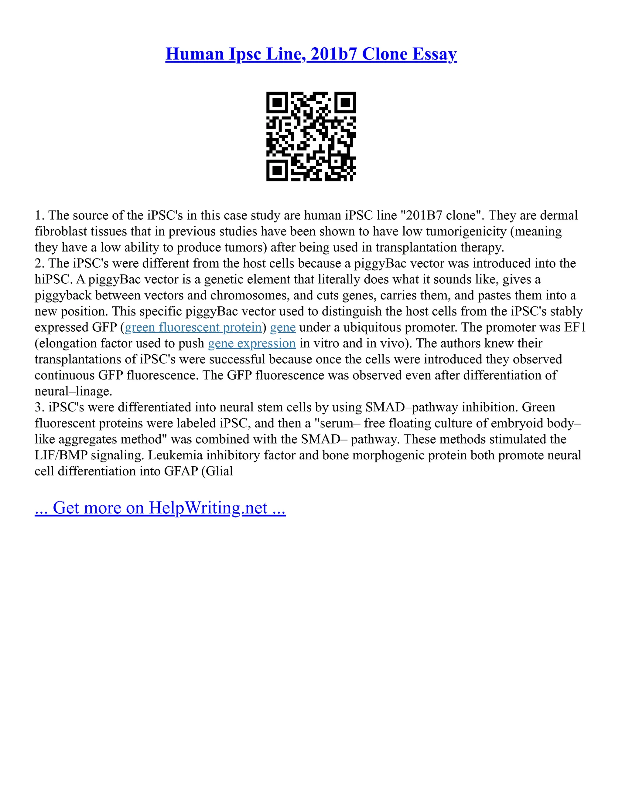 Human Ipsc Line, 201b7 Clone Essay
1. The source of the iPSC's in this case study are human iPSC line "201B7 clone". They are dermal
fibroblast tissues that in previous studies have been shown to have low tumorigenicity (meaning
they have a low ability to produce tumors) after being used in transplantation therapy.
2. The iPSC's were different from the host cells because a piggyBac vector was introduced into the
hiPSC. A piggyBac vector is a genetic element that literally does what it sounds like, gives a
piggyback between vectors and chromosomes, and cuts genes, carries them, and pastes them into a
new position. This specific piggyBac vector used to distinguish the host cells from the iPSC's stably
expressed GFP (green fluorescent protein) gene under a ubiquitous promoter. The promoter was EF1
(elongation factor used to push gene expression in vitro and in vivo). The authors knew their
transplantations of iPSC's were successful because once the cells were introduced they observed
continuous GFP fluorescence. The GFP fluorescence was observed even after differentiation of
neural–linage.
3. iPSC's were differentiated into neural stem cells by using SMAD–pathway inhibition. Green
fluorescent proteins were labeled iPSC, and then a "serum– free floating culture of embryoid body–
like aggregates method" was combined with the SMAD– pathway. These methods stimulated the
LIF/BMP signaling. Leukemia inhibitory factor and bone morphogenic protein both promote neural
cell differentiation into GFAP (Glial
... Get more on HelpWriting.net ...
 