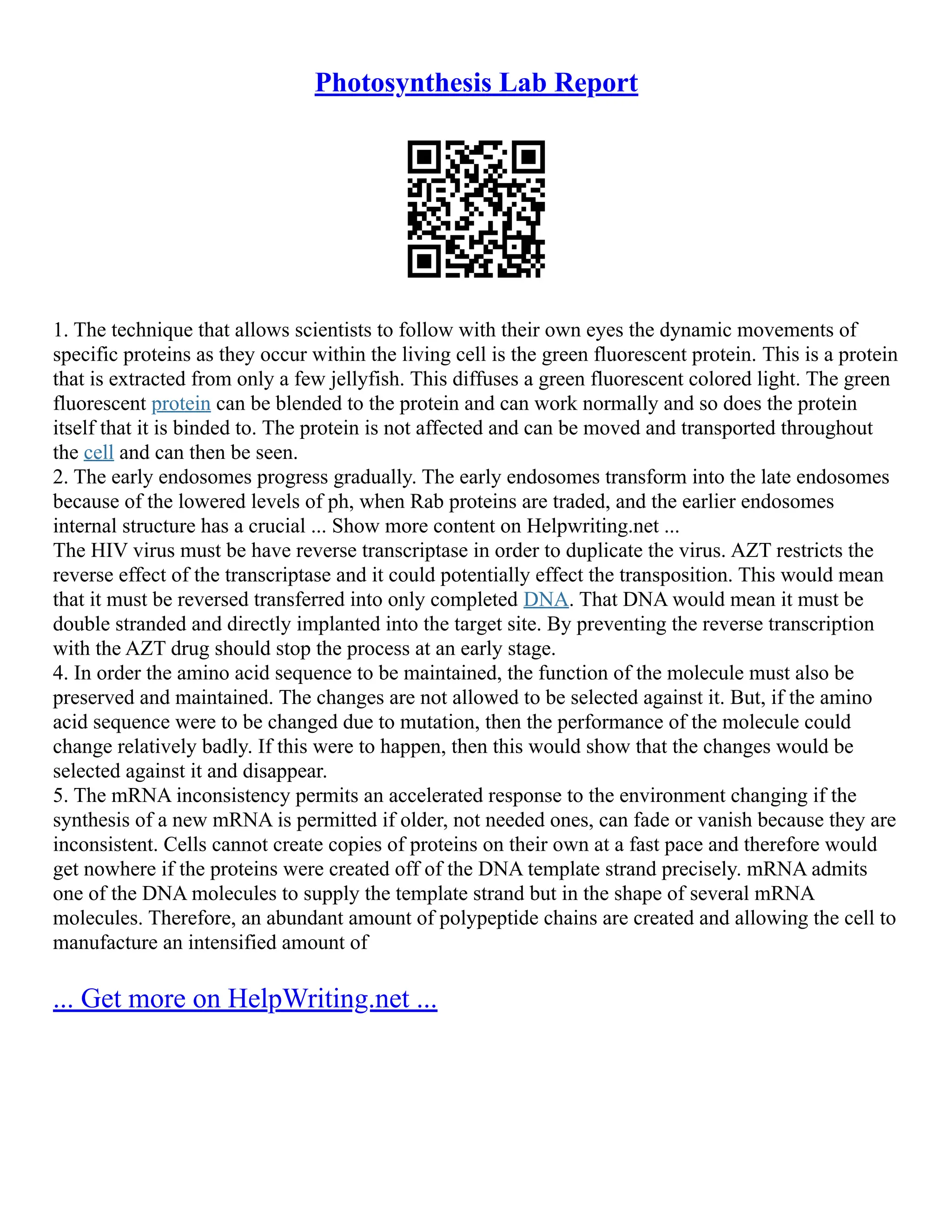 Photosynthesis Lab Report
1. The technique that allows scientists to follow with their own eyes the dynamic movements of
specific proteins as they occur within the living cell is the green fluorescent protein. This is a protein
that is extracted from only a few jellyfish. This diffuses a green fluorescent colored light. The green
fluorescent protein can be blended to the protein and can work normally and so does the protein
itself that it is binded to. The protein is not affected and can be moved and transported throughout
the cell and can then be seen.
2. The early endosomes progress gradually. The early endosomes transform into the late endosomes
because of the lowered levels of ph, when Rab proteins are traded, and the earlier endosomes
internal structure has a crucial ... Show more content on Helpwriting.net ...
The HIV virus must be have reverse transcriptase in order to duplicate the virus. AZT restricts the
reverse effect of the transcriptase and it could potentially effect the transposition. This would mean
that it must be reversed transferred into only completed DNA. That DNA would mean it must be
double stranded and directly implanted into the target site. By preventing the reverse transcription
with the AZT drug should stop the process at an early stage.
4. In order the amino acid sequence to be maintained, the function of the molecule must also be
preserved and maintained. The changes are not allowed to be selected against it. But, if the amino
acid sequence were to be changed due to mutation, then the performance of the molecule could
change relatively badly. If this were to happen, then this would show that the changes would be
selected against it and disappear.
5. The mRNA inconsistency permits an accelerated response to the environment changing if the
synthesis of a new mRNA is permitted if older, not needed ones, can fade or vanish because they are
inconsistent. Cells cannot create copies of proteins on their own at a fast pace and therefore would
get nowhere if the proteins were created off of the DNA template strand precisely. mRNA admits
one of the DNA molecules to supply the template strand but in the shape of several mRNA
molecules. Therefore, an abundant amount of polypeptide chains are created and allowing the cell to
manufacture an intensified amount of
... Get more on HelpWriting.net ...
 
