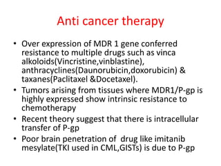 Anti cancer therapy
• Over expression of MDR 1 gene conferred
resistance to multiple drugs such as vinca
alkoloids(Vincristine,vinblastine),
anthracyclines(Daunorubicin,doxorubicin) &
taxanes(Paclitaxel &Docetaxel).
• Tumors arising from tissues where MDR1/P-gp is
highly expressed show intrinsic resistance to
chemotherapy
• Recent theory suggest that there is intracellular
transfer of P-gp
• Poor brain penetration of drug like imitanib
mesylate(TKI used in CML,GISTs) is due to P-gp
 