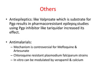 Others
• Antiepileptics: like Valproate which is substrate for
Pgp results in pharmacoresistant epilepsy,studies
using Pgp inhibitor like tariquidar increased its
effect.
• Antimalarials:
– Mechanism is controversial for Mefloquine &
Artesunate
– Chloroquine resistant plasmodium falciparum strains
– In vitro can be modulated by verapamil & calcium
 