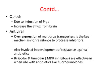 Contd…
• Opiods
– Due to induction of P-gp
– Increase the efflux from brain
• Antiviral
– Over expression of multidrug transporters is the key
mechanism for resistance to protease inhibitors
– Also involved in development of resistance against
antibiotics
– Biricodar & timcodar ( MDR inhibitors) are effective in
when use with antibiotics like fluoroquinolones
 