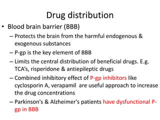 Drug distribution
• Blood brain barrier (BBB)
– Protects the brain from the harmful endogenous &
exogenous substances
– P-gp is the key element of BBB
– Limits the central distribution of beneficial drugs. E.g.
TCA’s, risperidone & antiepileptic drugs
– Combined inhibitory effect of P-gp inhibitors like
cyclosporin A, verapamil are useful approach to increase
the drug concentrations
– Parkinson's & Alzheimer's patients have dysfunctional P-
gp in BBB
 