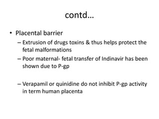 contd…
• Placental barrier
– Extrusion of drugs toxins & thus helps protect the
fetal malformations
– Poor maternal- fetal transfer of Indinavir has been
shown due to P-gp
– Verapamil or quinidine do not inhibit P-gp activity
in term human placenta
 